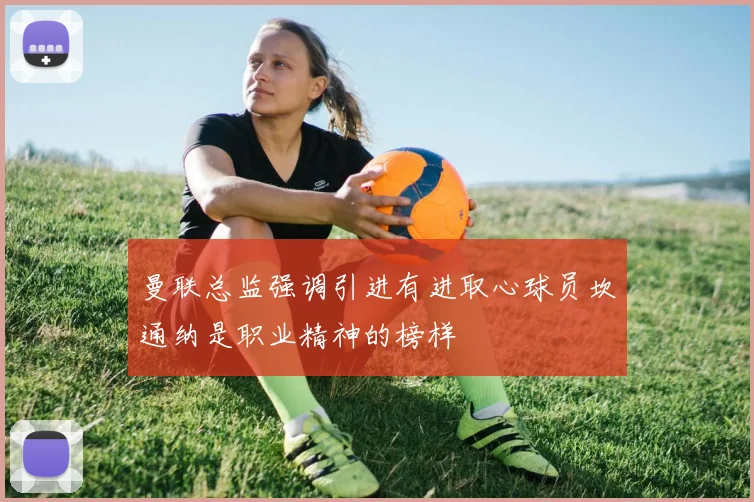 曼联总监强调引进有进取心球员坎通纳是职业精神的榜样