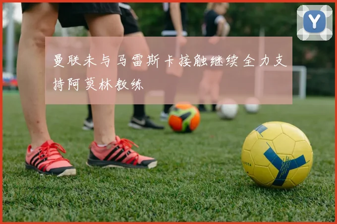 曼联未与马雷斯卡接触继续全力支持阿莫林教练