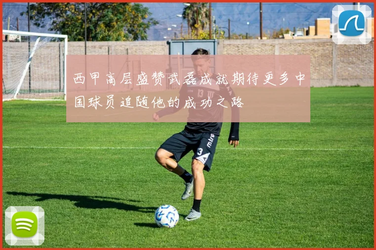 西甲高层盛赞武磊成就期待更多中国球员追随他的成功之路