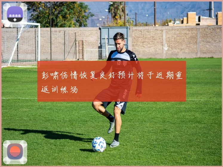 彭啸伤情恢复良好预计将于近期重返训练场