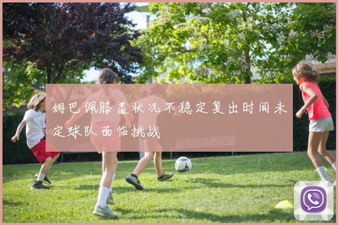 姆巴佩膝盖状况不稳定复出时间未定球队面临挑战