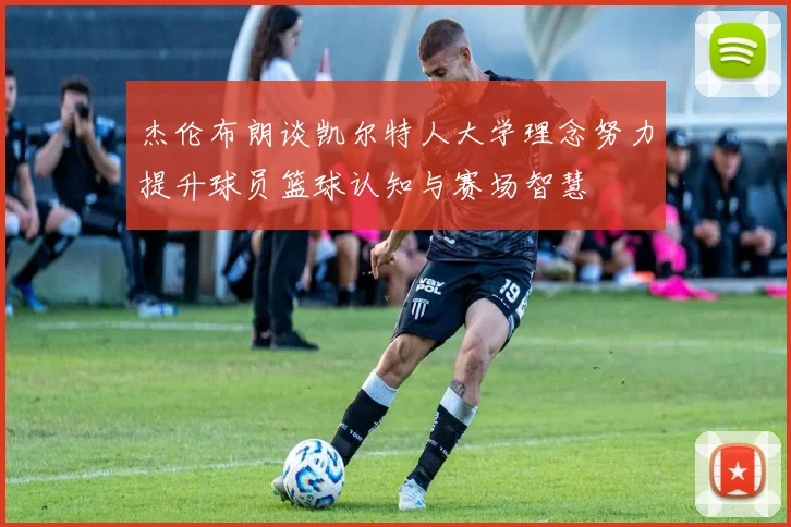 杰伦布朗谈凯尔特人大学理念努力提升球员篮球认知与赛场智慧