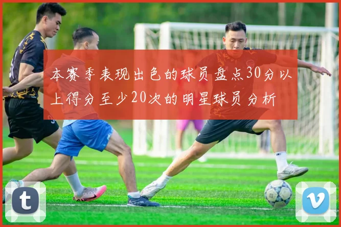 本赛季表现出色的球员盘点30分以上得分至少20次的明星球员分析