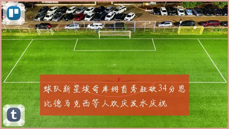 球队新星埃奇库姆首秀狂砍34分恩比德马克西等人欢庆泼水庆祝