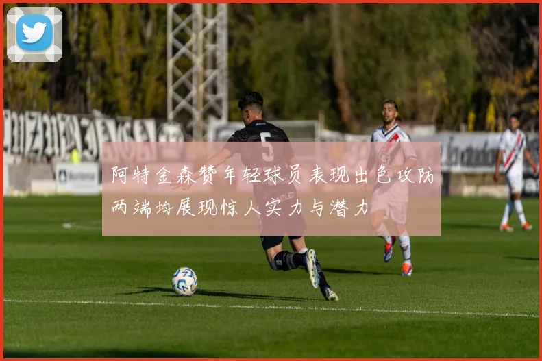阿特金森赞年轻球员表现出色攻防两端均展现惊人实力与潜力