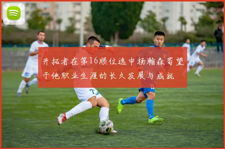 开拓者在第16顺位选中杨瀚森寄望于他职业生涯的长久发展与成就