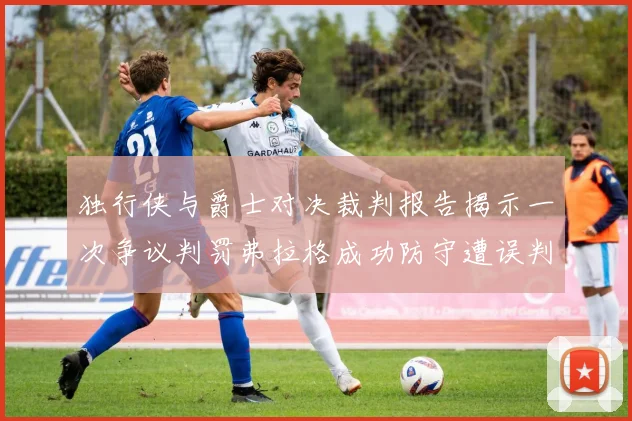 独行侠与爵士对决裁判报告揭示一次争议判罚弗拉格成功防守遭误判
