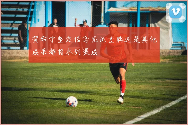 贺希宁坚定信念无论金牌还是其他成果都将水到渠成