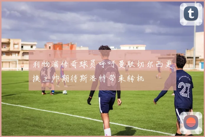 利物浦传奇球员呼吁曼联切尔西更换主帅期待斯洛特带来转机