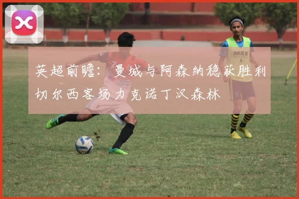 英超前瞻：曼城与阿森纳稳获胜利切尔西客场力克诺丁汉森林