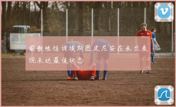 前教练惊讶埃斯图皮尼安在米兰表现未达最佳状态