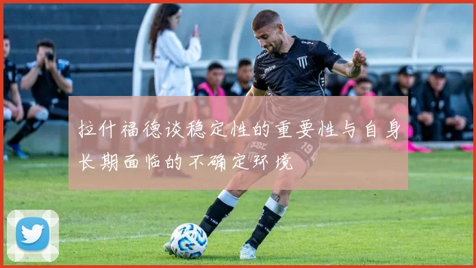 拉什福德谈稳定性的重要性与自身长期面临的不确定环境