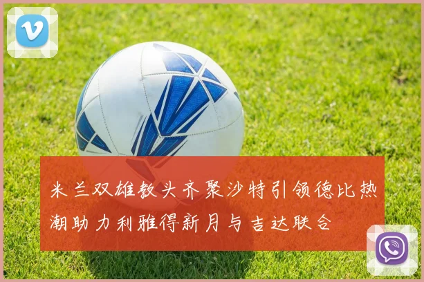 米兰双雄教头齐聚沙特引领德比热潮助力利雅得新月与吉达联合