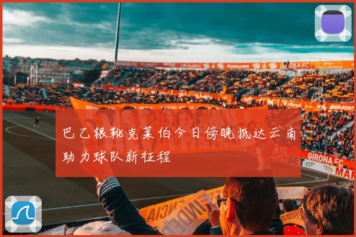 巴乙银靴克莱伯今日傍晚抵达云南助力球队新征程