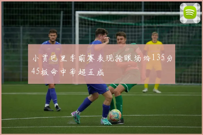 小贾巴里季前赛表现抢眼场均135分45板命中率超五成