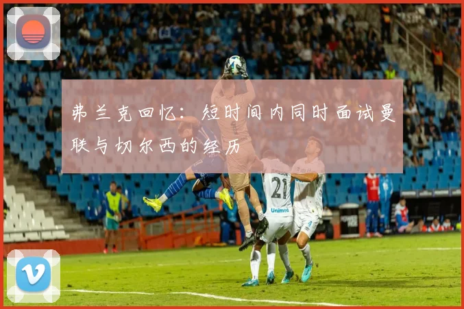 弗兰克回忆：短时间内同时面试曼联与切尔西的经历