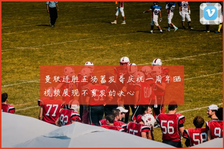 曼联连胜五场蓄发哥庆祝一周年晒视频展现不剪发的决心