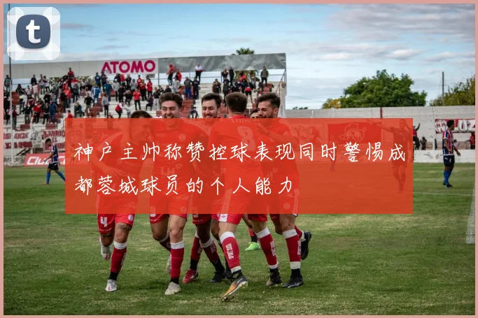 神户主帅称赞控球表现同时警惕成都蓉城球员的个人能力