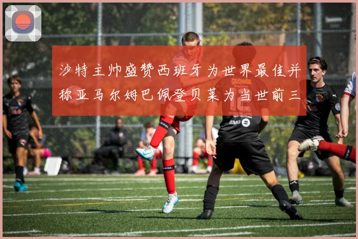 沙特主帅盛赞西班牙为世界最佳并称亚马尔姆巴佩登贝莱为当世前三球员