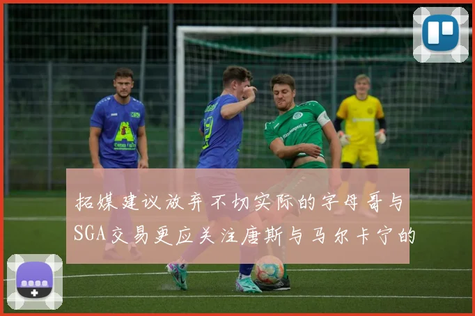 拓媒建议放弃不切实际的字母哥与SGA交易更应关注唐斯与马尔卡宁的潜力