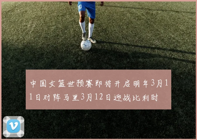 中国女篮世预赛即将开启明年3月11日对阵马里3月12日迎战比利时