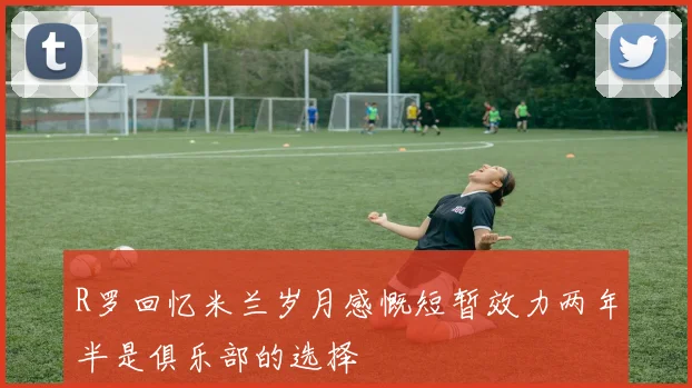 R罗回忆米兰岁月感慨短暂效力两年半是俱乐部的选择