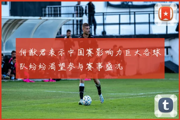 何猷君表示中国赛影响力巨大各球队纷纷渴望参与赛事盛况