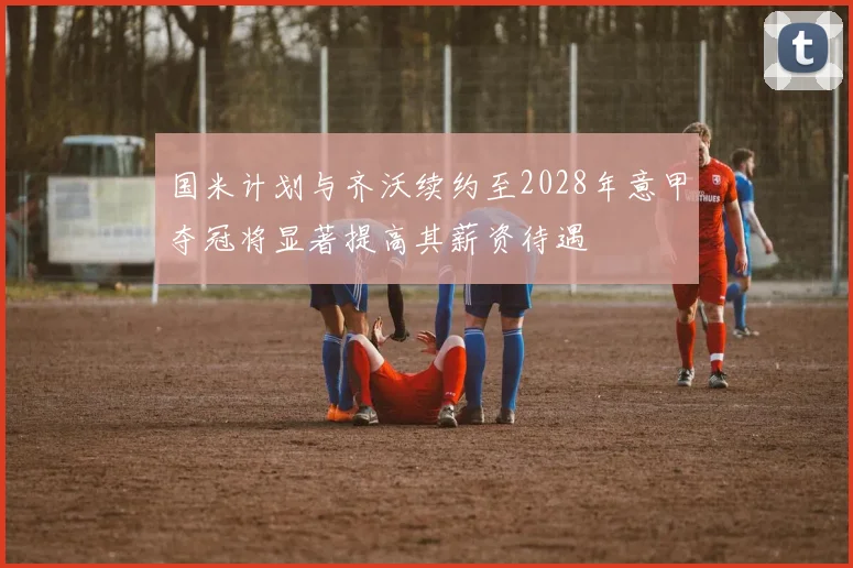 国米计划与齐沃续约至2028年意甲夺冠将显著提高其薪资待遇