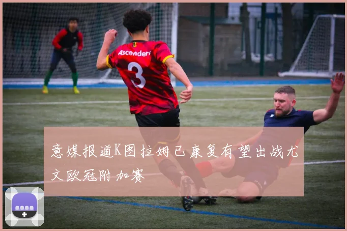 意媒报道K图拉姆已康复有望出战尤文欧冠附加赛
