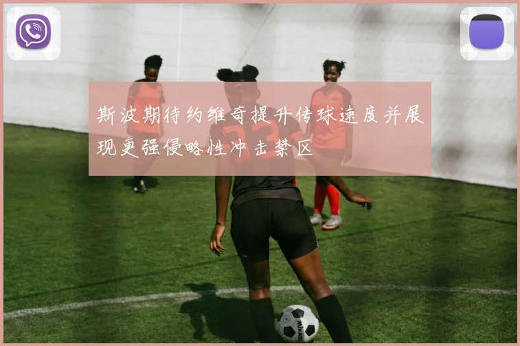 斯波期待约维奇提升传球速度并展现更强侵略性冲击禁区