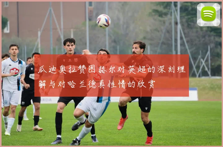 瓜迪奥拉赞图赫尔对英超的深刻理解与对哈兰德真性情的欣赏