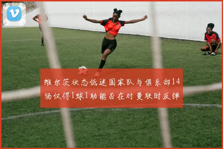 维尔茨状态低迷国家队与俱乐部14场仅得1球1助能否在对曼联时反弹