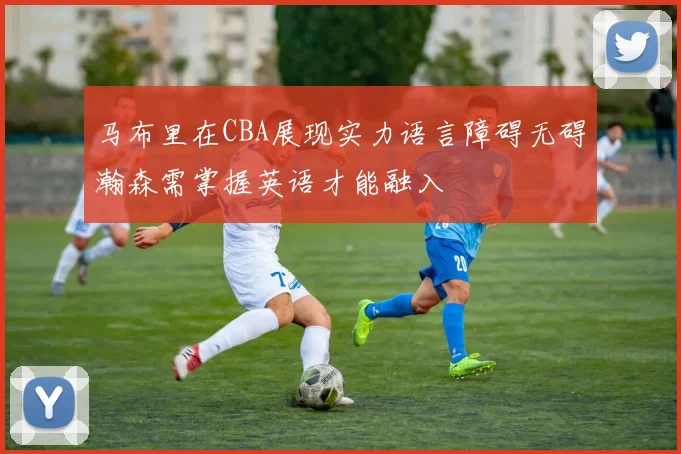 马布里在CBA展现实力语言障碍无碍瀚森需掌握英语才能融入